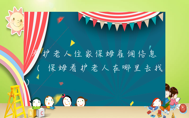 看护老人住家保姆雇佣信息 (保姆看护老人在哪里去找)